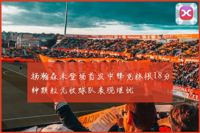 杨瀚森未登场首发中锋克林根18分钟颗粒无收球队表现堪忧