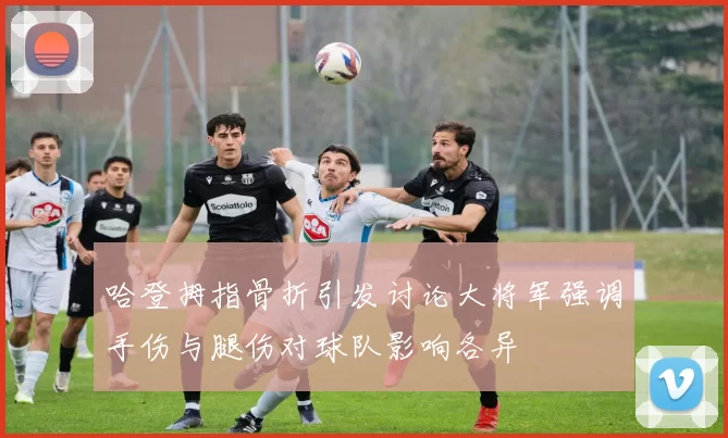 哈登拇指骨折引发讨论大将军强调手伤与腿伤对球队影响各异