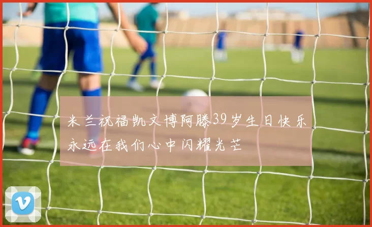 米兰祝福凯文博阿滕39岁生日快乐永远在我们心中闪耀光芒