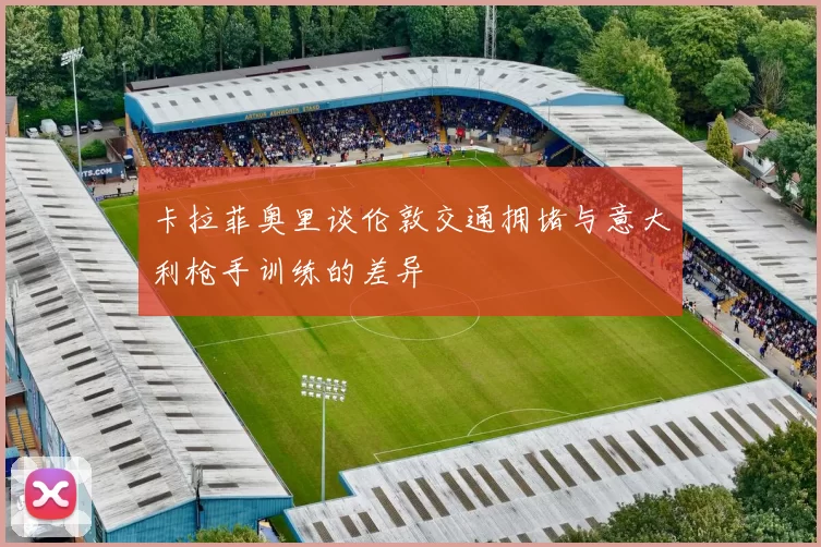 卡拉菲奥里谈伦敦交通拥堵与意大利枪手训练的差异