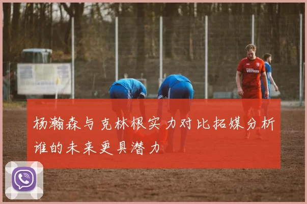 杨瀚森与克林根实力对比拓媒分析谁的未来更具潜力