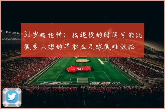 31岁略伦特：我退役的时间可能比很多人想的早职业足球很难放松