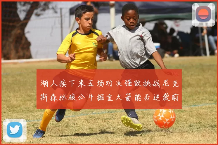 湖人接下来五场对决强敌挑战尼克斯森林狼公牛掘金火箭能否逆袭前五