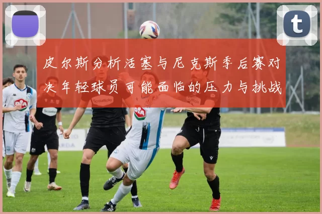 皮尔斯分析活塞与尼克斯季后赛对决年轻球员可能面临的压力与挑战