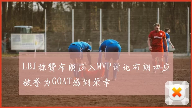LBJ称赞布朗应入MVP讨论布朗回应被誉为GOAT感到荣幸