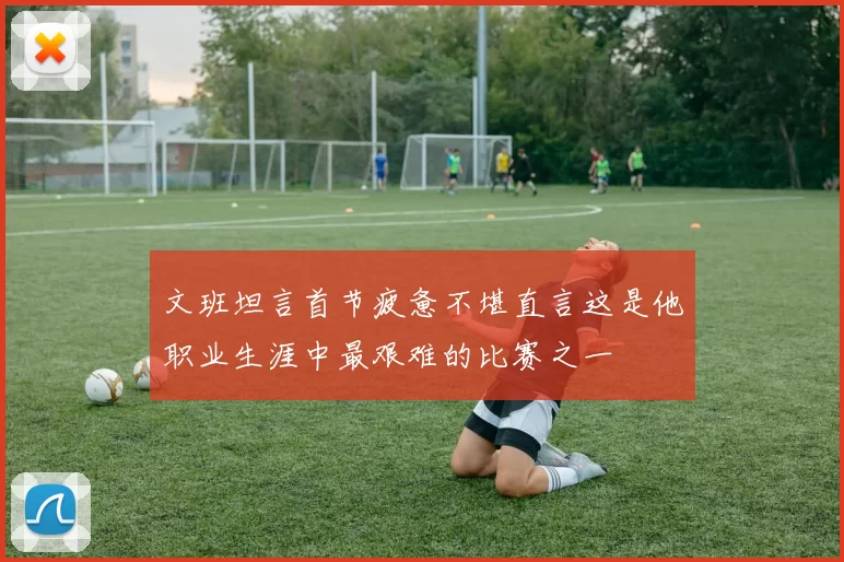 文班坦言首节疲惫不堪直言这是他职业生涯中最艰难的比赛之一