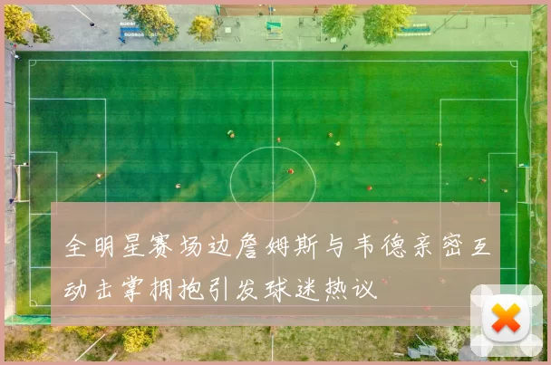 全明星赛场边詹姆斯与韦德亲密互动击掌拥抱引发球迷热议