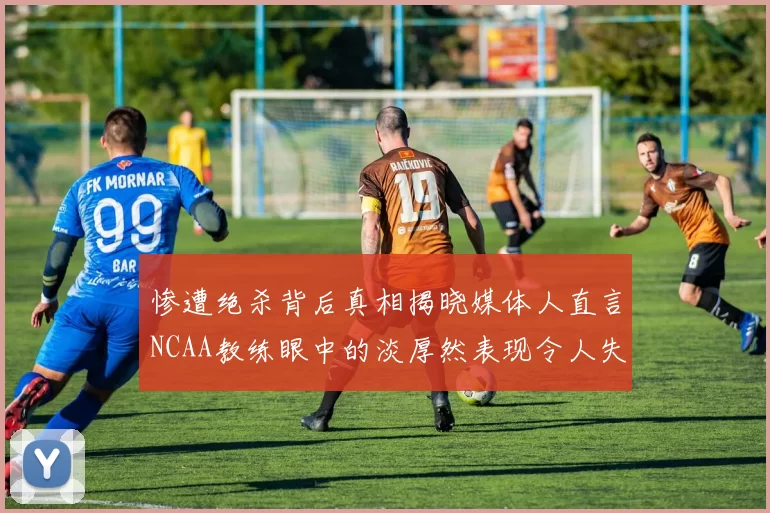 惨遭绝杀背后真相揭晓媒体人直言NCAA教练眼中的淡厚然表现令人失望