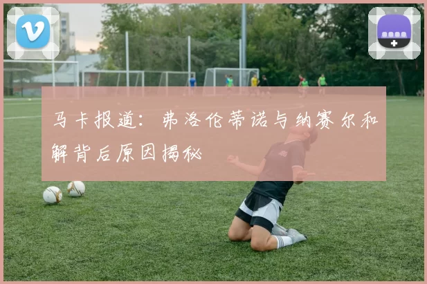 马卡报道：弗洛伦蒂诺与纳赛尔和解背后原因揭秘