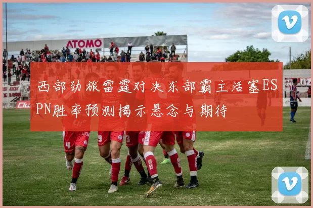 西部劲旅雷霆对决东部霸主活塞ESPN胜率预测揭示悬念与期待