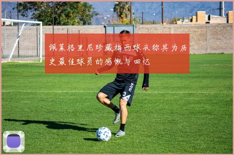 佩莱格里尼珍藏梅西球衣称其为历史最佳球员的感慨与回忆