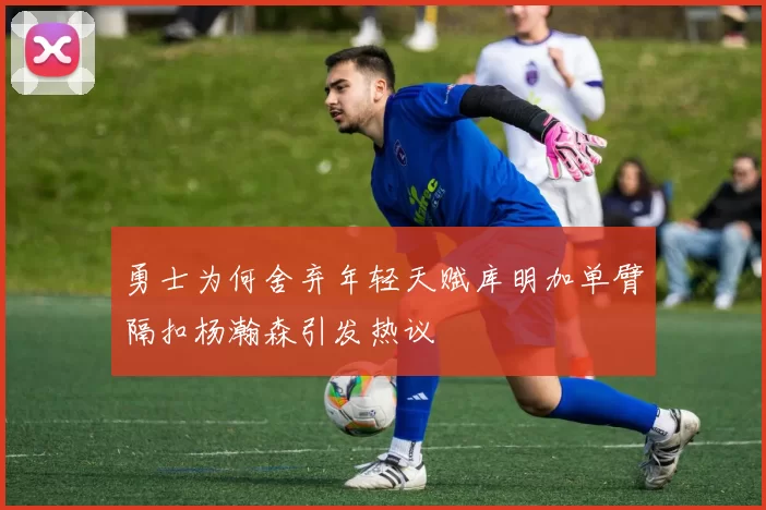 勇士为何舍弃年轻天赋库明加单臂隔扣杨瀚森引发热议