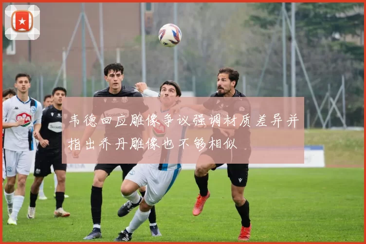 韦德回应雕像争议强调材质差异并指出乔丹雕像也不够相似