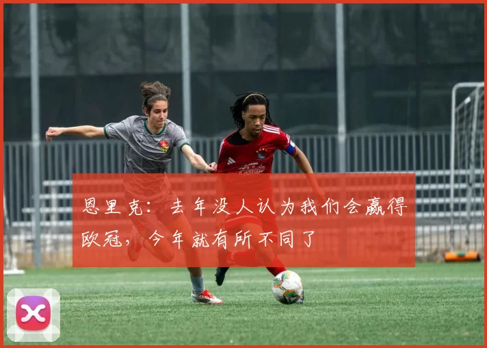 恩里克：去年没人认为我们会赢得欧冠，今年就有所不同了