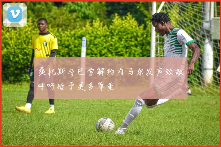 桑托斯与巴索解约内马尔发声致敬呼吁给予更多尊重