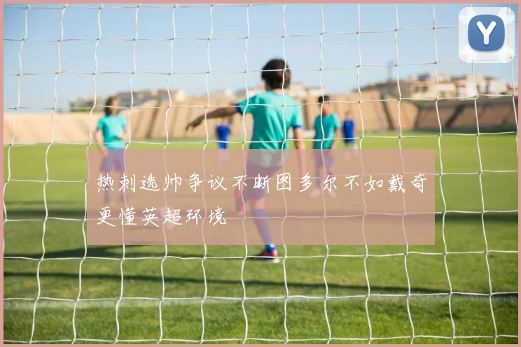 热刺选帅争议不断图多尔不如戴奇更懂英超环境